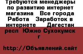 Требуются менеджеры по развитию интернет-магазина - Все города Работа » Заработок в интернете   . Дагестан респ.,Южно-Сухокумск г.